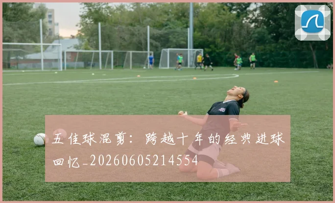 五佳球混剪：跨越十年的经典进球回忆_20260605214554