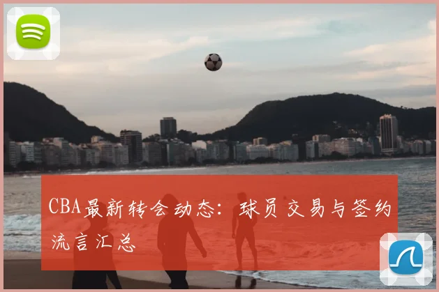 CBA最新转会动态：球员交易与签约流言汇总