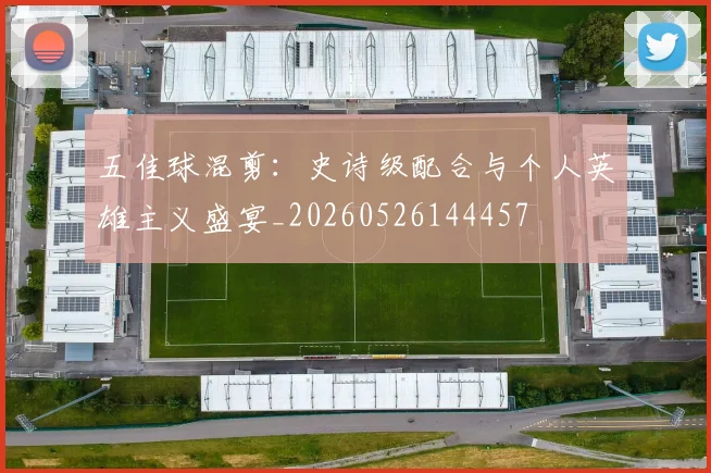 五佳球混剪：史诗级配合与个人英雄主义盛宴_20260526144457