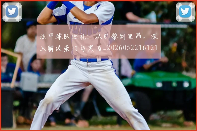 法甲球队巡礼:从巴黎到里昂,深入解读豪门与黑马_20260522161213