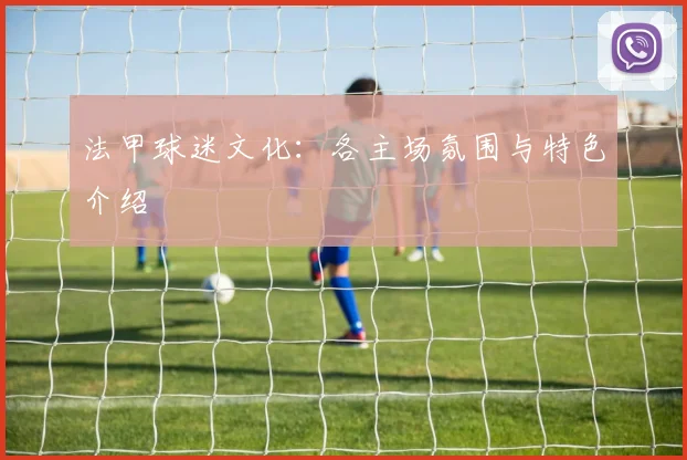 法甲球迷文化：各主场氛围与特色介绍