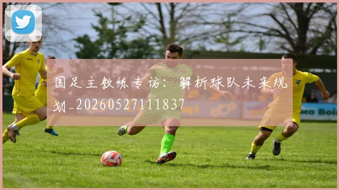 国足主教练专访：解析球队未来规划_20260527111837