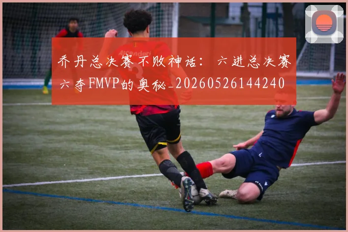 乔丹总决赛不败神话：六进总决赛六夺FMVP的奥秘_20260526144240