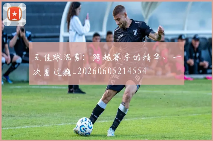 五佳球混剪：跨越赛季的精华，一次看过瘾_20260605214554
