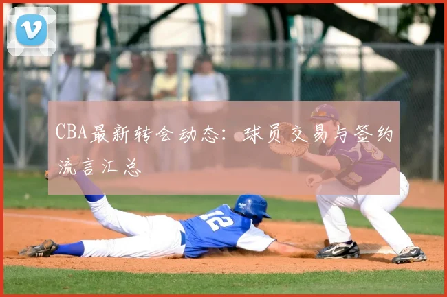 CBA最新转会动态：球员交易与签约流言汇总