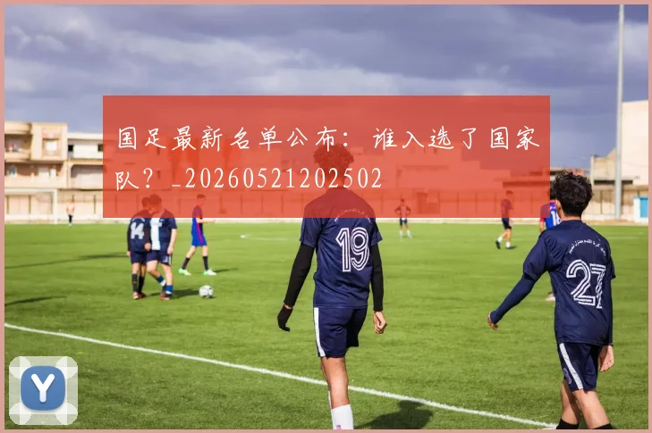 国足最新名单公布：谁入选了国家队？_20260521202502