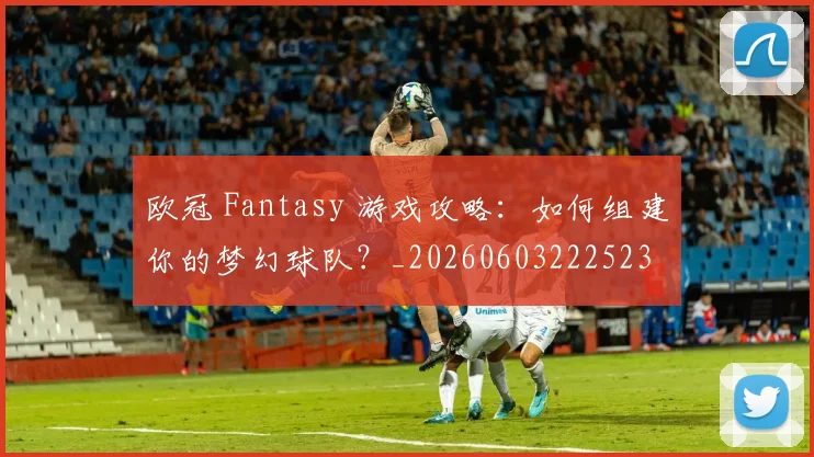欧冠 Fantasy 游戏攻略：如何组建你的梦幻球队？_20260603222523